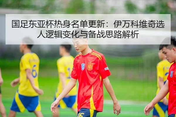 国足东亚杯热身名单更新：伊万科维奇选人逻辑变化与备战思路解析