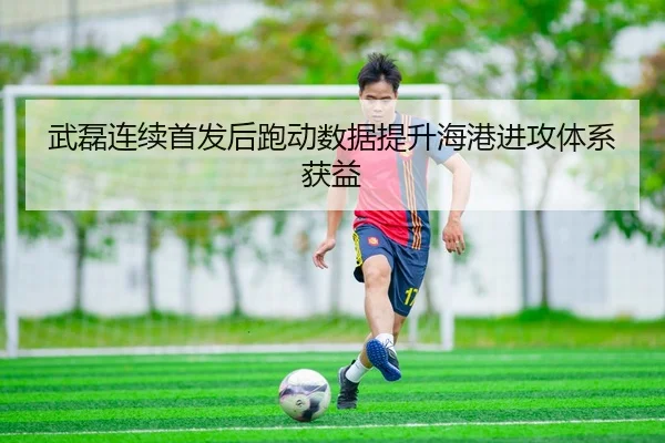 武磊连续首发后跑动数据提升海港进攻体系获益